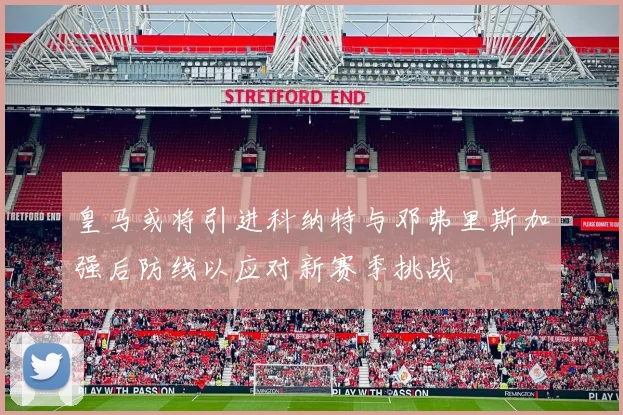 皇马或将引进科纳特与邓弗里斯加强后防线以应对新赛季挑战