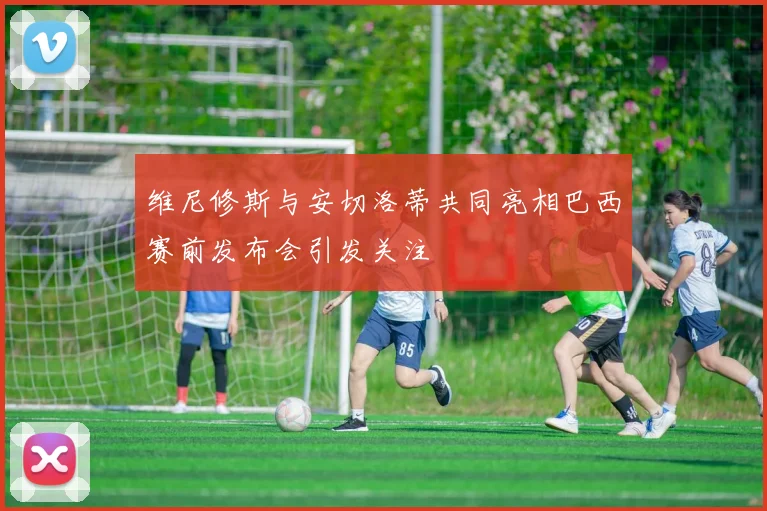 维尼修斯与安切洛蒂共同亮相巴西赛前发布会引发关注