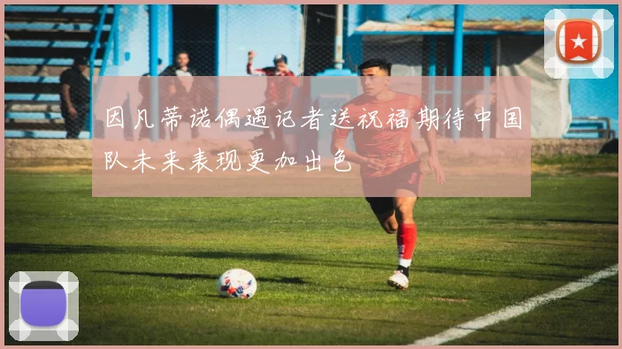 因凡蒂诺偶遇记者送祝福期待中国队未来表现更加出色