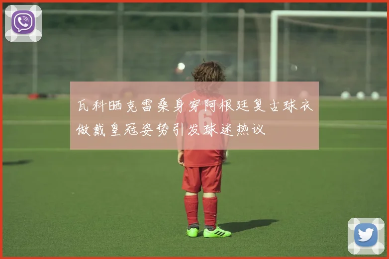 瓦科晒克雷桑身穿阿根廷复古球衣做戴皇冠姿势引发球迷热议