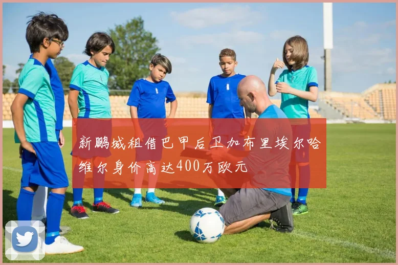 新鹏城租借巴甲后卫加布里埃尔哈维尔身价高达400万欧元
