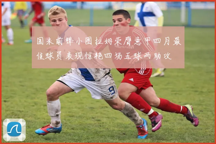 国米前锋小图拉姆荣膺意甲四月最佳球员表现惊艳四场五球两助攻