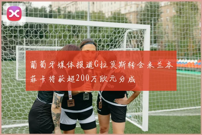 葡萄牙媒体报道G拉莫斯转会米兰本菲卡将获超200万欧元分成