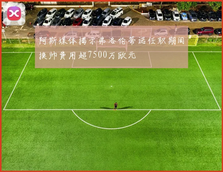 阿斯媒体揭示弗洛伦蒂诺任职期间换帅费用超7500万欧元