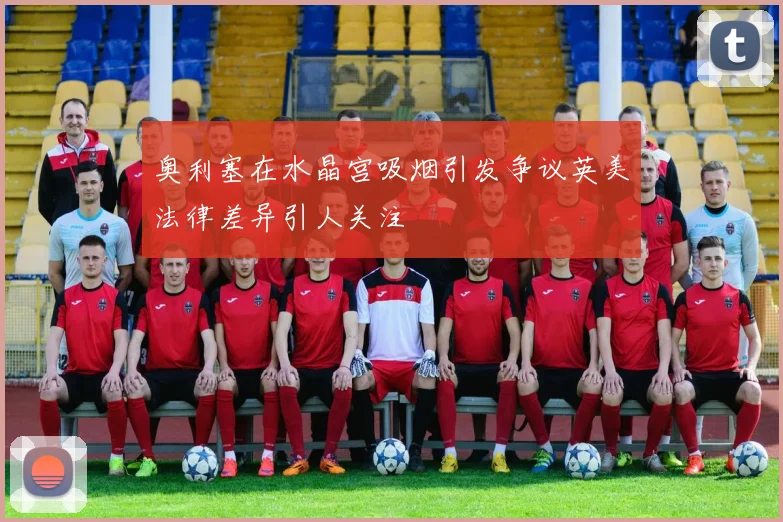 奥利塞在水晶宫吸烟引发争议英美法律差异引人关注
