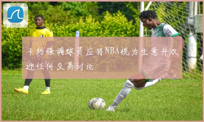 卡约强调球员应将NBA视为生意并欢迎任何交易讨论
