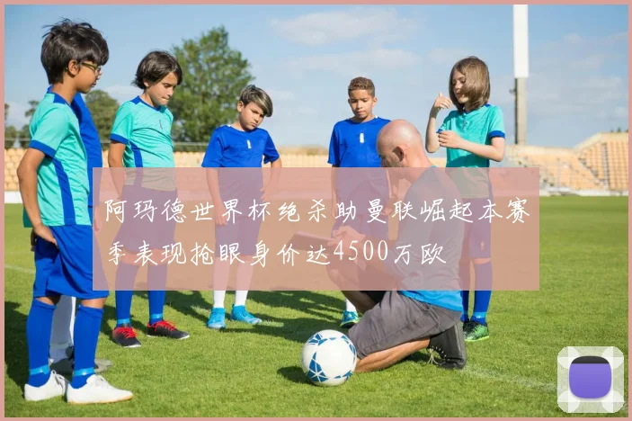 阿玛德世界杯绝杀助曼联崛起本赛季表现抢眼身价达4500万欧