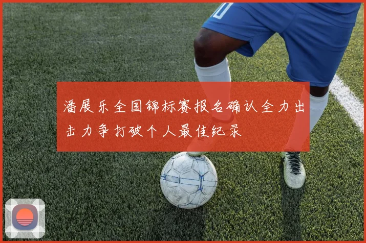 潘展乐全国锦标赛报名确认全力出击力争打破个人最佳纪录