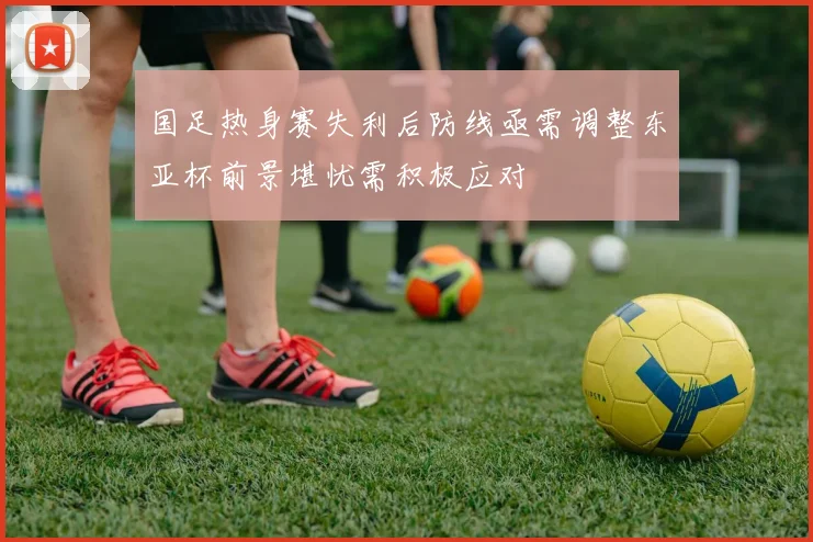 国足热身赛失利后防线亟需调整东亚杯前景堪忧需积极应对