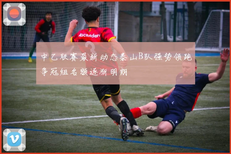 中乙联赛最新动态泰山B队强势领跑争冠组名额逐渐明朗
