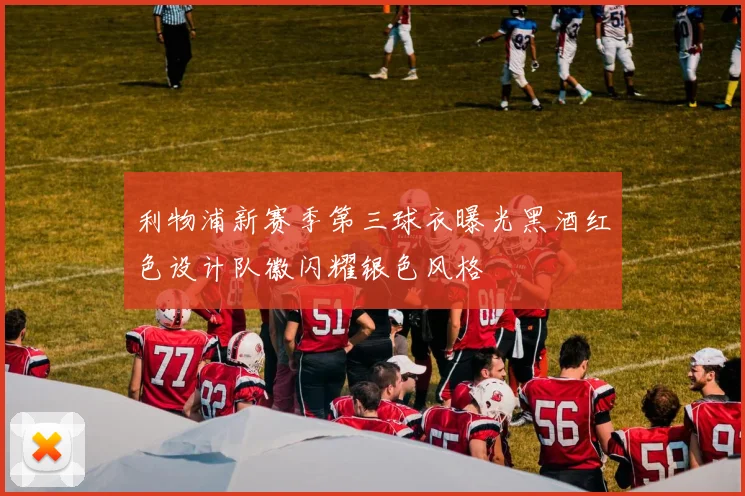 利物浦新赛季第三球衣曝光黑酒红色设计队徽闪耀银色风格
