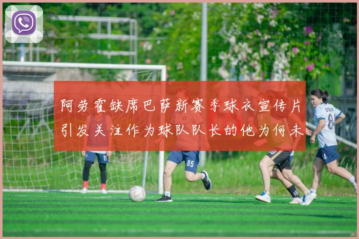 阿劳霍缺席巴萨新赛季球衣宣传片引发关注作为球队队长的他为何未现身