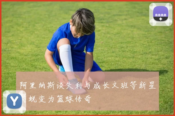 阿里纳斯谈失利与成长文班等新星将蜕变为篮球传奇