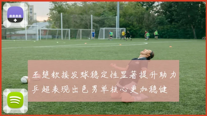 王楚钦接发球稳定性显著提升助力乒超表现出色男单核心更加稳健