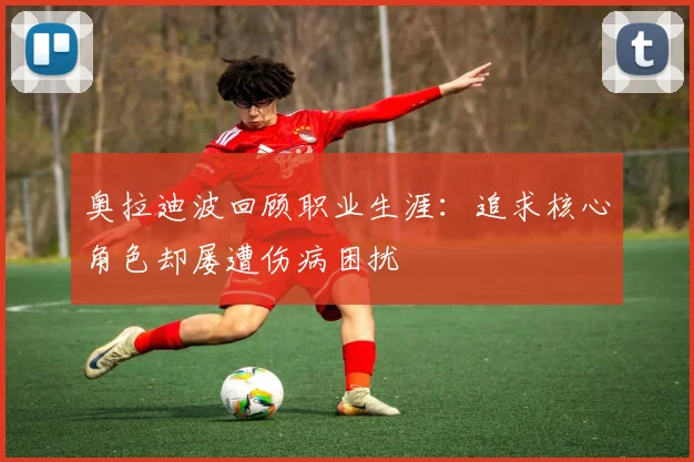 奥拉迪波回顾职业生涯：追求核心角色却屡遭伤病困扰