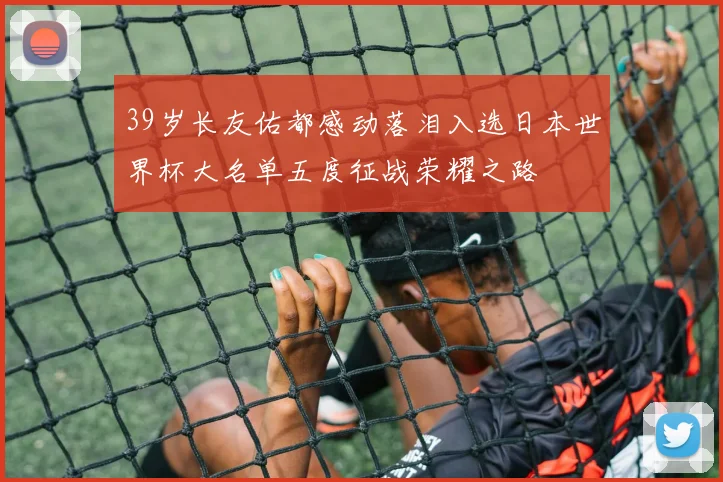 39岁长友佑都感动落泪入选日本世界杯大名单五度征战荣耀之路